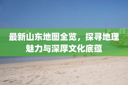 最新山东地图全览，探寻地理魅力与深厚文化底蕴