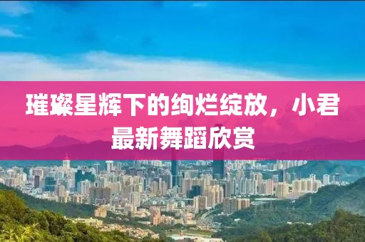 璀璨星辉下的绚烂绽放，小君最新舞蹈欣赏