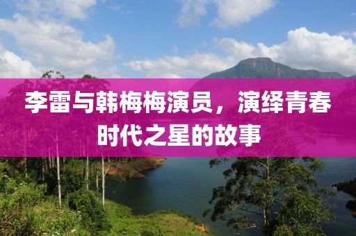 李雷与韩梅梅演员，演绎青春时代之星的故事
