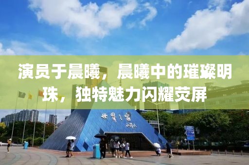 演员于晨曦，晨曦中的璀璨明珠，独特魅力闪耀荧屏