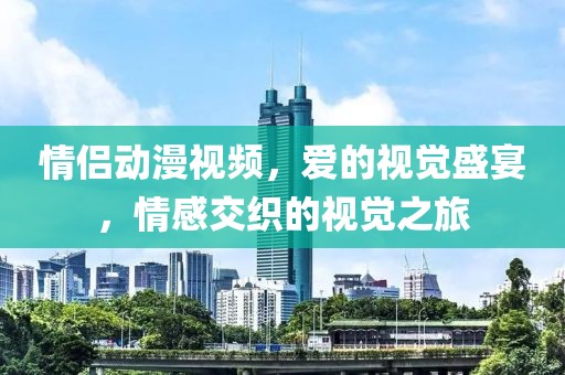 情侣动漫视频，爱的视觉盛宴，情感交织的视觉之旅