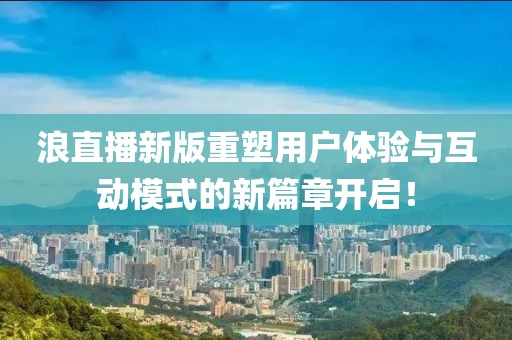 浪直播新版重塑用户体验与互动模式的新篇章开启！