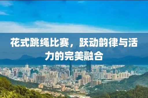花式跳绳比赛，跃动韵律与活力的完美融合