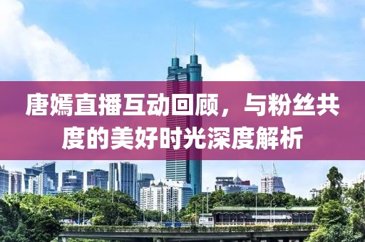 唐嫣直播互动回顾，与粉丝共度的美好时光深度解析