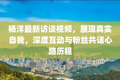 杨洋最新访谈视频，展现真实自我，深度互动与粉丝共话心路历程
