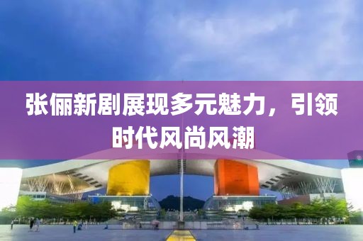 张俪新剧展现多元魅力，引领时代风尚风潮
