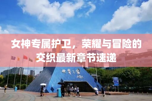 女神专属护卫，荣耀与冒险的交织最新章节速递