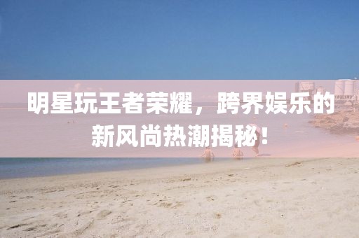 明星玩王者荣耀，跨界娱乐的新风尚热潮揭秘！