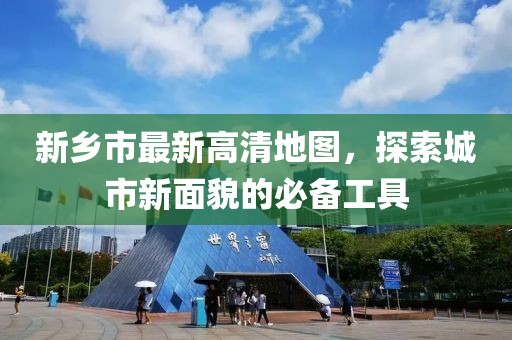新乡市最新高清地图，探索城市新面貌的必备工具