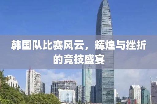 韩国队比赛风云，辉煌与挫折的竞技盛宴