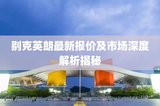 别克英朗最新报价及市场深度解析揭秘
