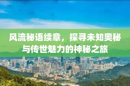 风流秘语续章，探寻未知奥秘与传世魅力的神秘之旅