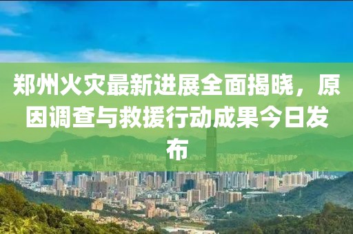 郑州火灾最新进展全面揭晓，原因调查与救援行动成果今日发布