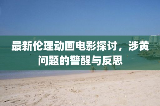 最新伦理动画电影探讨，涉黄问题的警醒与反思