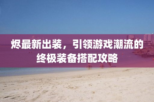烬最新出装，引领游戏潮流的终极装备搭配攻略