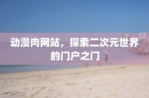 动漫肉网站，探索二次元世界的门户之门