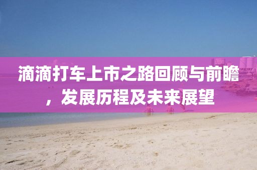 滴滴打车上市之路回顾与前瞻，发展历程及未来展望