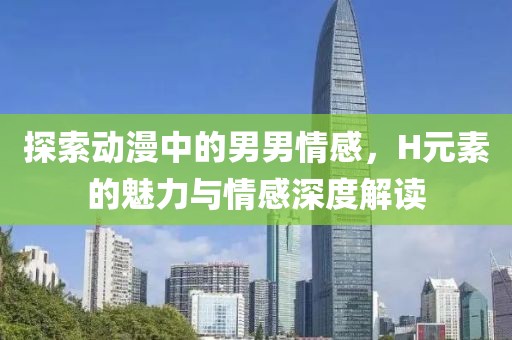探索动漫中的男男情感，H元素的魅力与情感深度解读