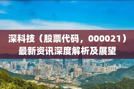 深科技（股票代码，000021）最新资讯深度解析及展望