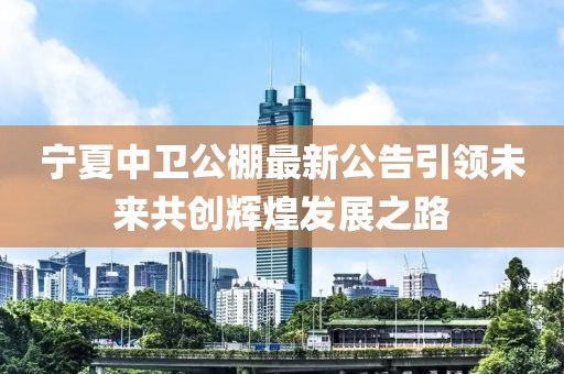 宁夏中卫公棚最新公告引领未来共创辉煌发展之路