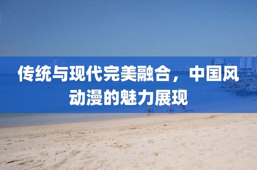 传统与现代完美融合，中国风动漫的魅力展现
