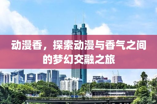 动漫香，探索动漫与香气之间的梦幻交融之旅