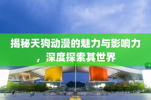 揭秘天狗动漫的魅力与影响力，深度探索其世界