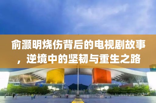 俞灏明烧伤背后的电视剧故事，逆境中的坚韧与重生之路