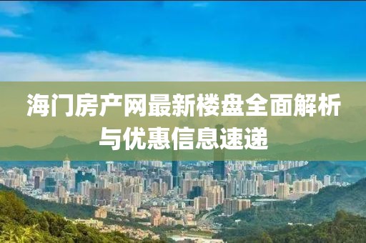 海门房产网最新楼盘全面解析与优惠信息速递