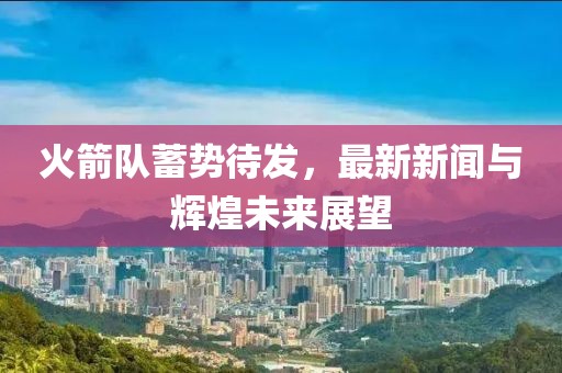 火箭队蓄势待发，最新新闻与辉煌未来展望