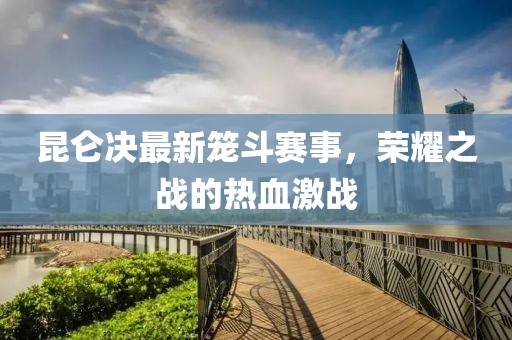 昆仑决最新笼斗赛事，荣耀之战的热血激战
