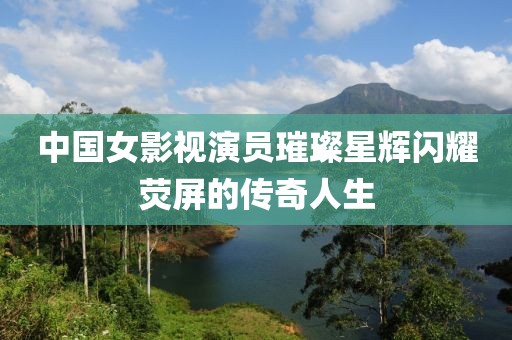 中国女影视演员璀璨星辉闪耀荧屏的传奇人生