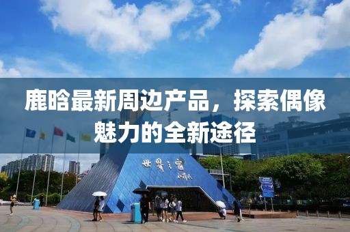 鹿晗最新周边产品，探索偶像魅力的全新途径