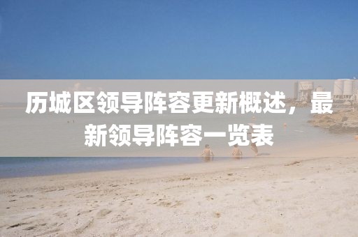 历城区领导阵容更新概述，最新领导阵容一览表
