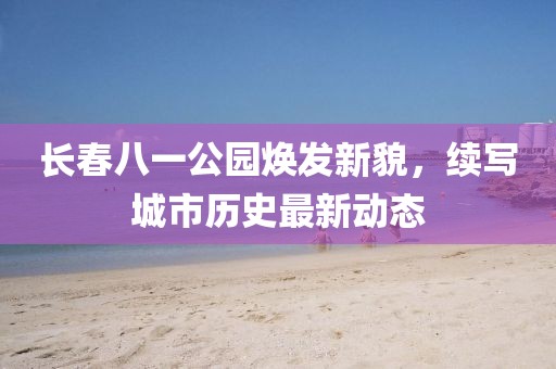 长春八一公园焕发新貌，续写城市历史最新动态