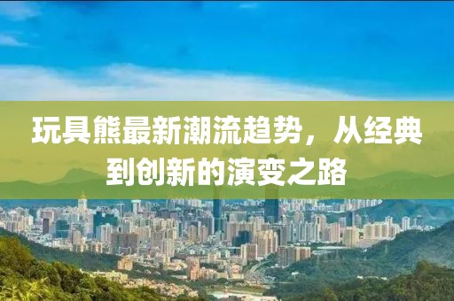 玩具熊最新潮流趋势，从经典到创新的演变之路