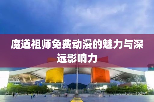 魔道祖师免费动漫的魅力与深远影响力
