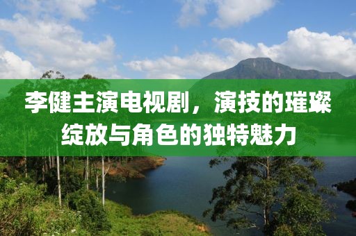 李健主演电视剧，演技的璀璨绽放与角色的独特魅力