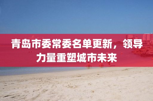 青岛市委常委名单更新，领导力量重塑城市未来