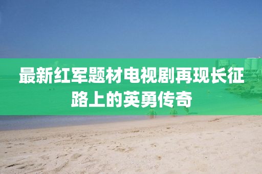 最新红军题材电视剧再现长征路上的英勇传奇