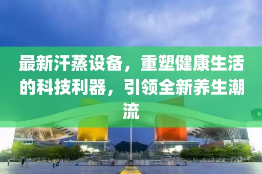 最新汗蒸设备，重塑健康生活的科技利器，引领全新养生潮流