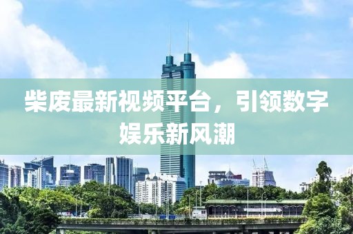 柴废最新视频平台，引领数字娱乐新风潮