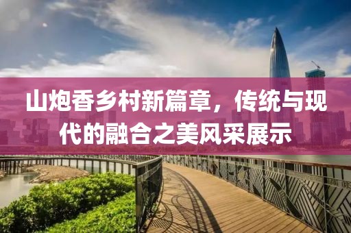 山炮香乡村新篇章，传统与现代的融合之美风采展示