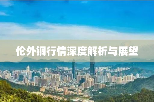 伦外铜行情深度解析与展望