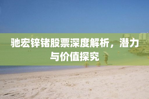 驰宏锌锗股票深度解析，潜力与价值探究