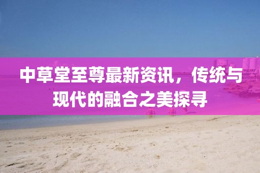 中草堂至尊最新资讯，传统与现代的融合之美探寻