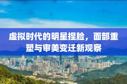 虚拟时代的明星捏脸，面部重塑与审美变迁新观察