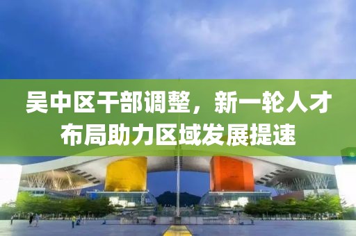 吴中区干部调整，新一轮人才布局助力区域发展提速