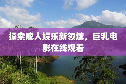 探索成人娱乐新领域，巨乳电影在线观看