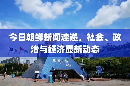 今日朝鲜新闻速递，社会、政治与经济最新动态